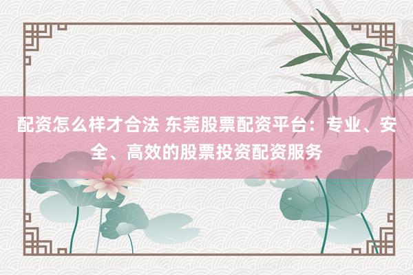 配资怎么样才合法 东莞股票配资平台：专业、安全、高效的股票投资配资服务