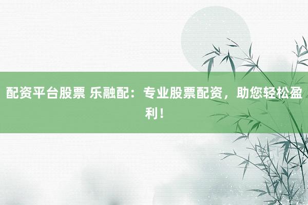 配资平台股票 乐融配：专业股票配资，助您轻松盈利！